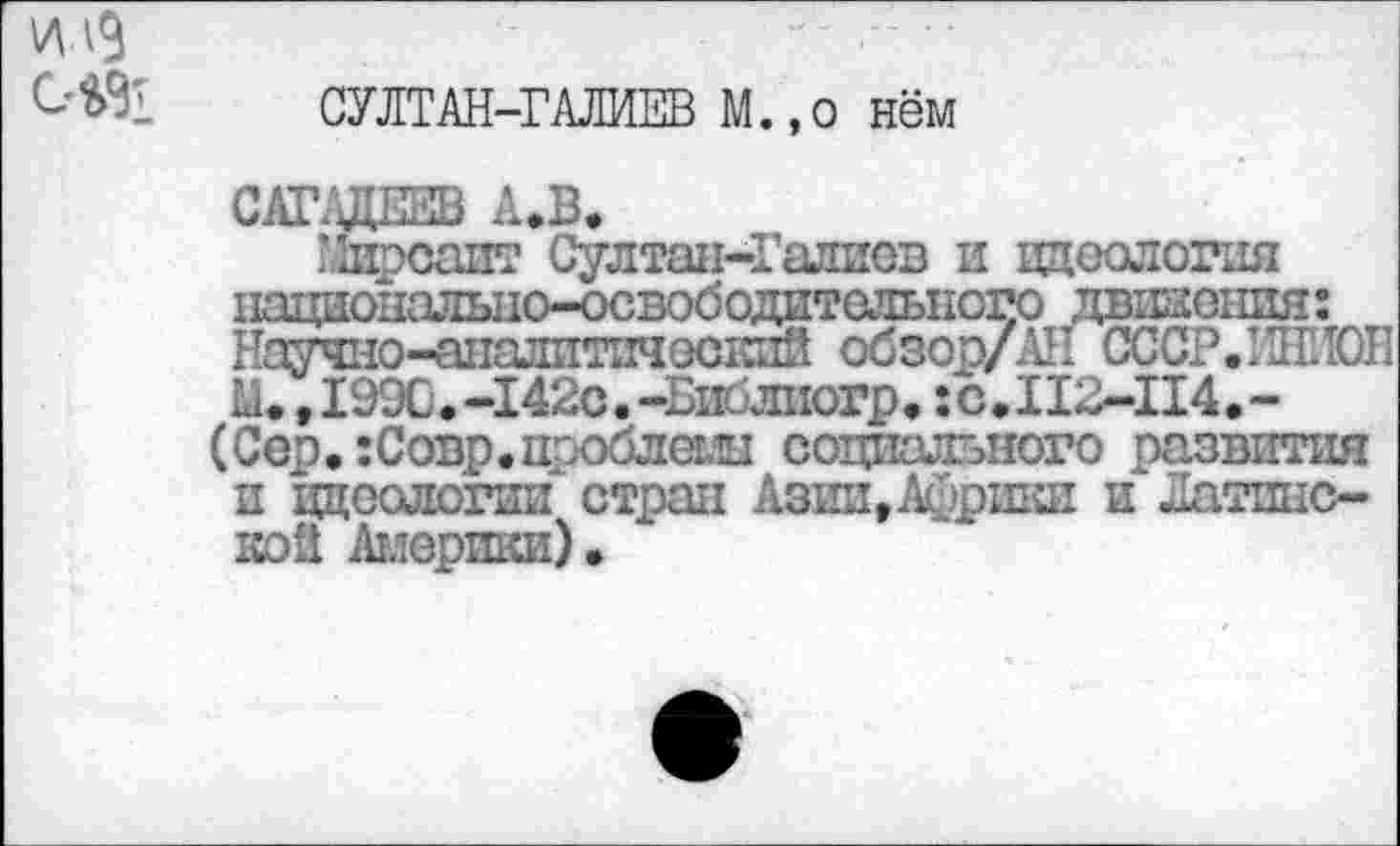 ﻿илЗ
СУЛТАН-ГАЛИЕВ М.,о нём
САГАДЕЕВ А.В.
Мирсаит Султан-Галиев и идеология национально-освободительного движения: Научно-аналитический обзор/АН СССР. ИНИОН М., 1990.-142с. -Библиогр, :с.112-П4.-
(Сер. :Совр.проблемы социального развития и ццеологии стран АзиигАсршш и Латинской Америки).